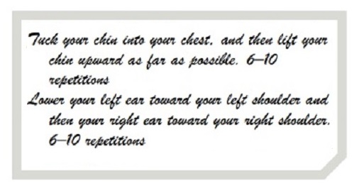 Tuck your chin into your chest, and then lift your chin upward as far as possible. 6–10 repetitions. Lower your left ear toward your left shoulder and then your right ear toward your right shoulder. 6–10 repetitions. (in Monotype Corsiva font)